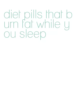 diet pills that burn fat while you sleep