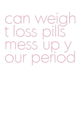 can weight loss pills mess up your period
